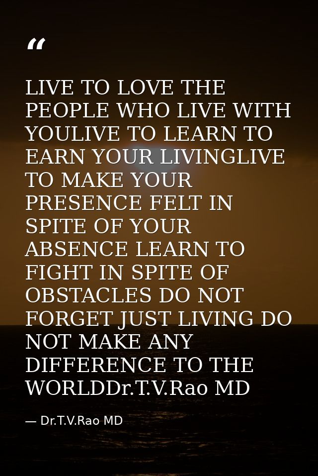 LIVE TO LOVE THE PEOPLE WHO LIVE WITH YOULIVE TO LEARN TO EARN YOUR LIVINGLIVE TO MAKE YOUR PRESENCE FELT IN SPITE OF YO — Dr.T.V.Rao MD