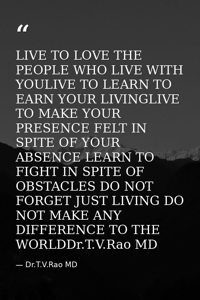 LIVE TO LOVE THE PEOPLE WHO LIVE WITH YOULIVE TO LEARN TO EARN YOUR LIVINGLIVE TO MAKE YOUR PRESENCE FELT IN SPITE OF YO — Dr.T.V.Rao MD