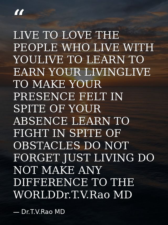 LIVE TO LOVE THE PEOPLE WHO LIVE WITH YOULIVE TO LEARN TO EARN YOUR LIVINGLIVE TO MAKE YOUR PRESENCE FELT IN SPITE OF YO — Dr.T.V.Rao MD