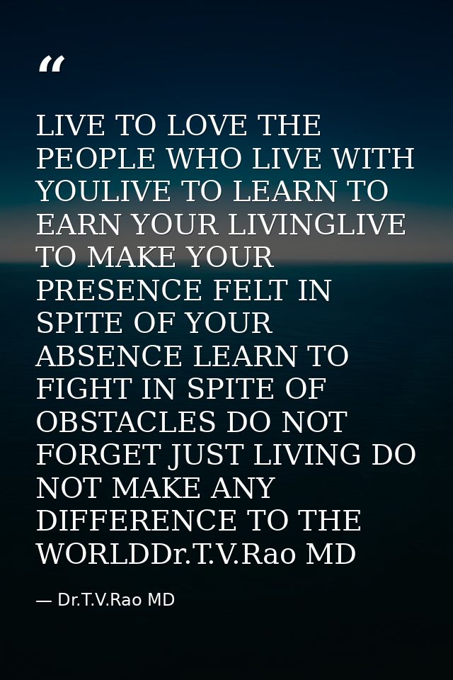 LIVE TO LOVE THE PEOPLE WHO LIVE WITH YOULIVE TO LEARN TO EARN YOUR LIVINGLIVE TO MAKE YOUR PRESENCE FELT IN SPITE OF YO — Dr.T.V.Rao MD