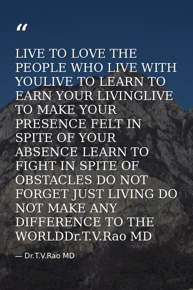 LIVE TO LOVE THE PEOPLE WHO LIVE WITH YOULIVE TO LEARN TO EARN YOUR LIVINGLIVE TO MAKE YOUR PRESENCE FELT IN SPITE OF YO — Dr.T.V.Rao MD