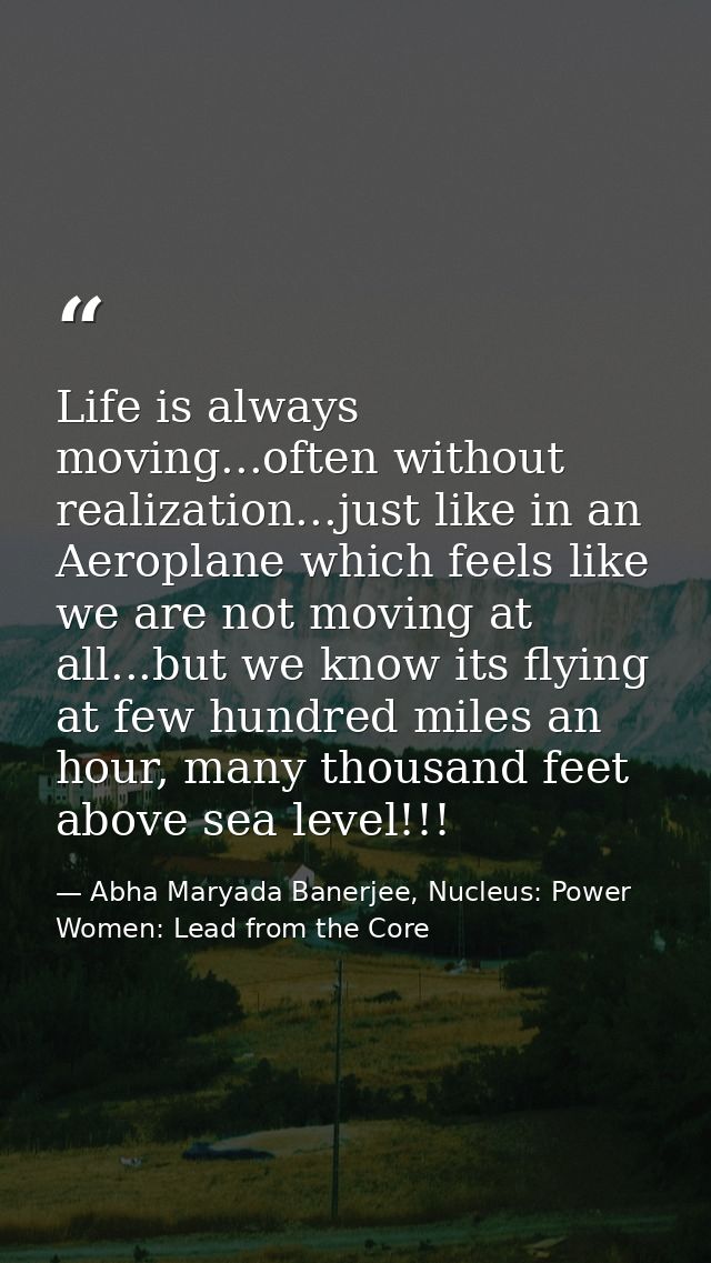 Life is always moving...often without realization...just like in an Aeroplane which feels like we are not moving at all. — Abha Maryada Banerjee, Nucleus: Power Women: Lead from the Core