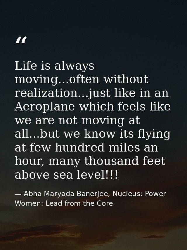 Life is always moving...often without realization...just like in an Aeroplane which feels like we are not moving at all. — Abha Maryada Banerjee, Nucleus: Power Women: Lead from the Core