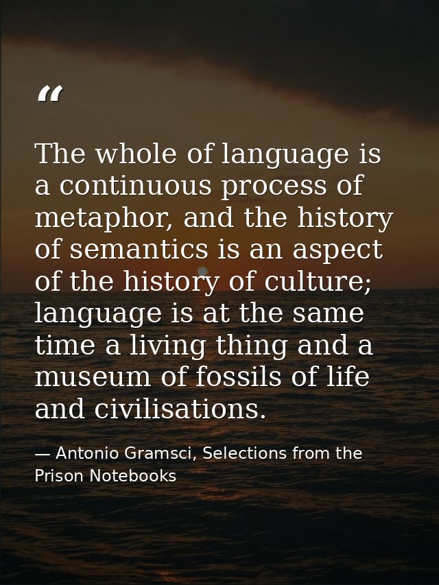 The whole of language is a continuous process of metaphor, and the history of semantics is an aspect of the history of c — Antonio Gramsci, Selections from the Prison Notebooks