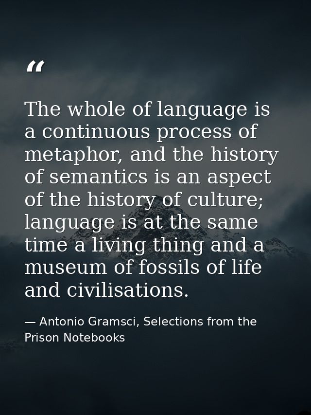 The whole of language is a continuous process of metaphor, and the history of semantics is an aspect of the history of c — Antonio Gramsci, Selections from the Prison Notebooks