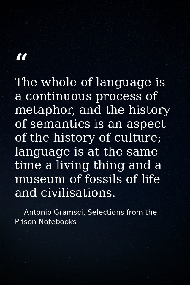 The whole of language is a continuous process of metaphor, and the history of semantics is an aspect of the history of c — Antonio Gramsci, Selections from the Prison Notebooks