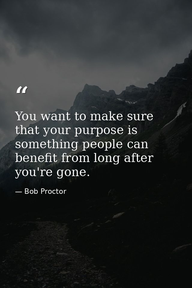 You want to make sure that your purpose is something people can benefit from long after you're gone. — Bob Proctor