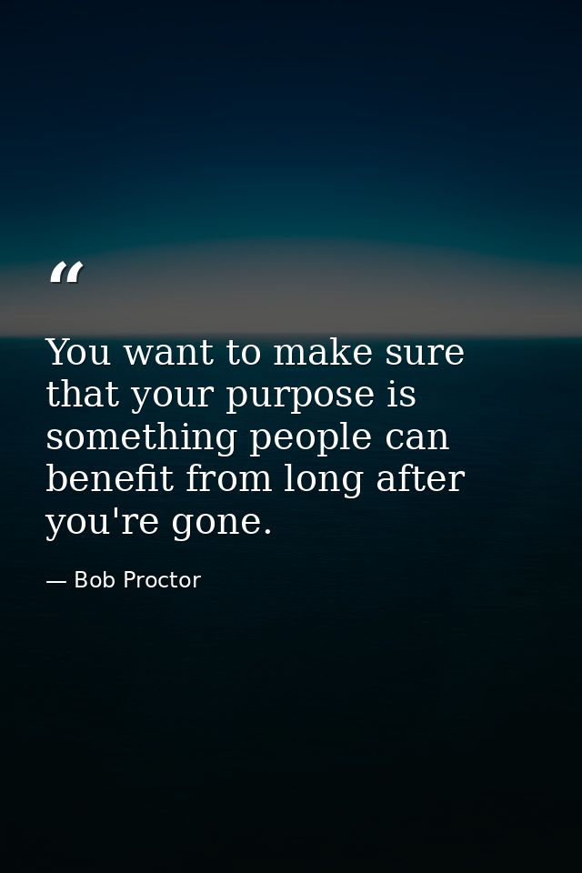 You want to make sure that your purpose is something people can benefit from long after you're gone. — Bob Proctor