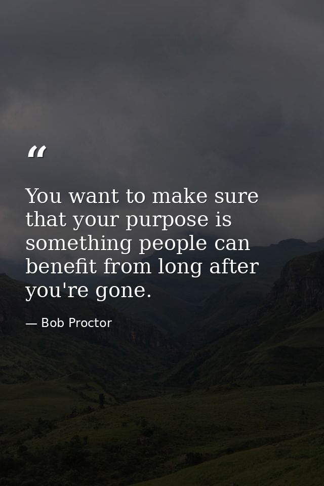 You want to make sure that your purpose is something people can benefit from long after you're gone. — Bob Proctor
