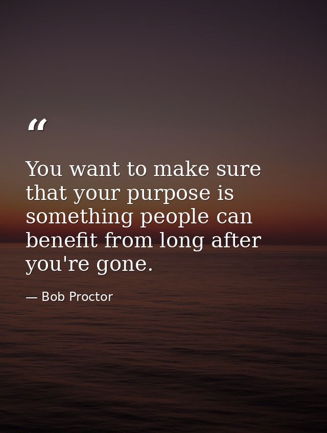 You want to make sure that your purpose is something people can benefit from long after you're gone. — Bob Proctor