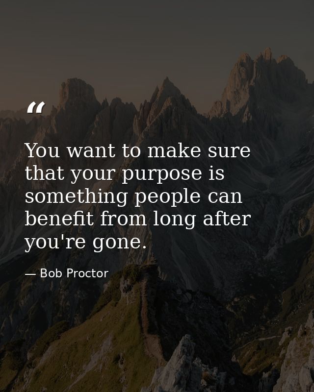 You want to make sure that your purpose is something people can benefit from long after you're gone. — Bob Proctor