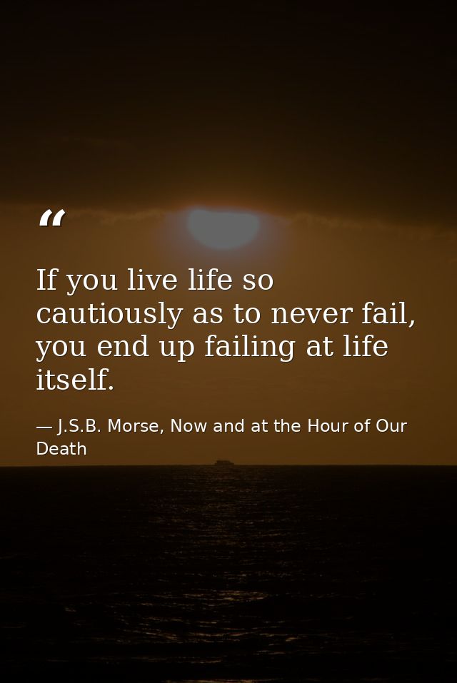 If you live life so cautiously as to never fail, you end up failing at life itself. — J.S.B. Morse, Now and at the Hour of Our Death