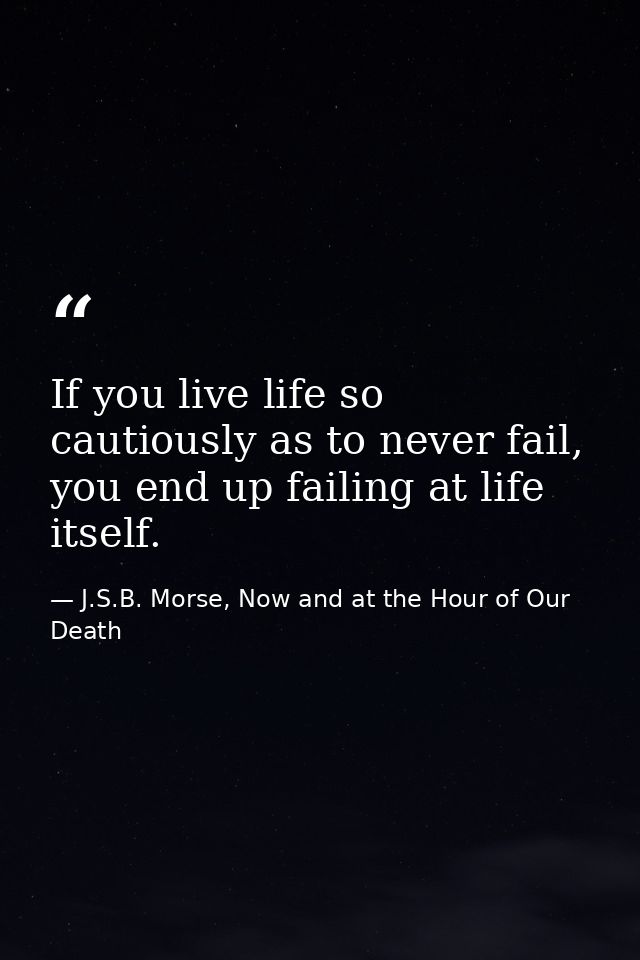 If you live life so cautiously as to never fail, you end up failing at life itself. — J.S.B. Morse, Now and at the Hour of Our Death