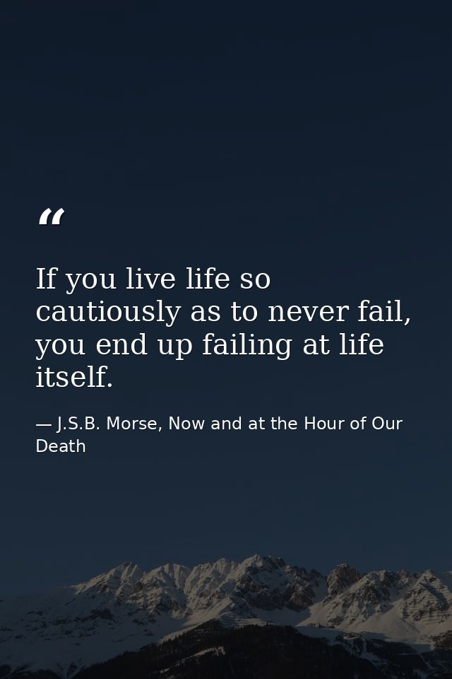 If you live life so cautiously as to never fail, you end up failing at life itself. — J.S.B. Morse, Now and at the Hour of Our Death