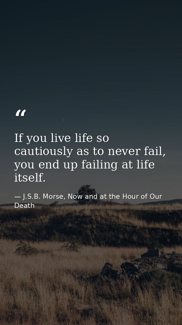 If you live life so cautiously as to never fail, you end up failing at life itself. — J.S.B. Morse, Now and at the Hour of Our Death