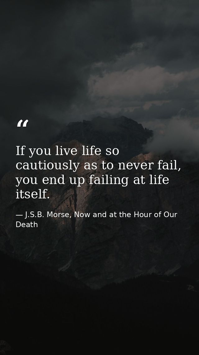 If you live life so cautiously as to never fail, you end up failing at life itself. — J.S.B. Morse, Now and at the Hour of Our Death