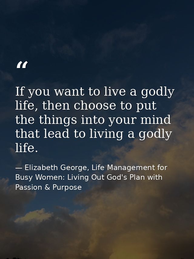 If you want to live a godly life, then choose to put the things into your mind that lead to living a godly life. — Elizabeth George, Life Management for Busy Women: Living Out God's Plan with Passion & Purpose