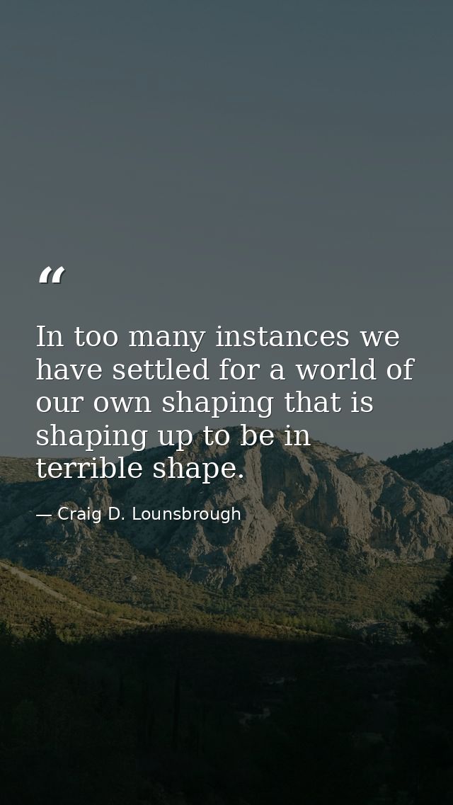 In too many instances we have settled for a world of our own shaping that is shaping up to be in terrible shape. — Craig D. Lounsbrough