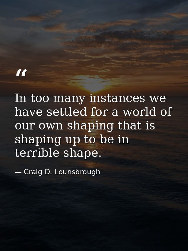 In too many instances we have settled for a world of our own shaping that is shaping up to be in terrible shape. — Craig D. Lounsbrough