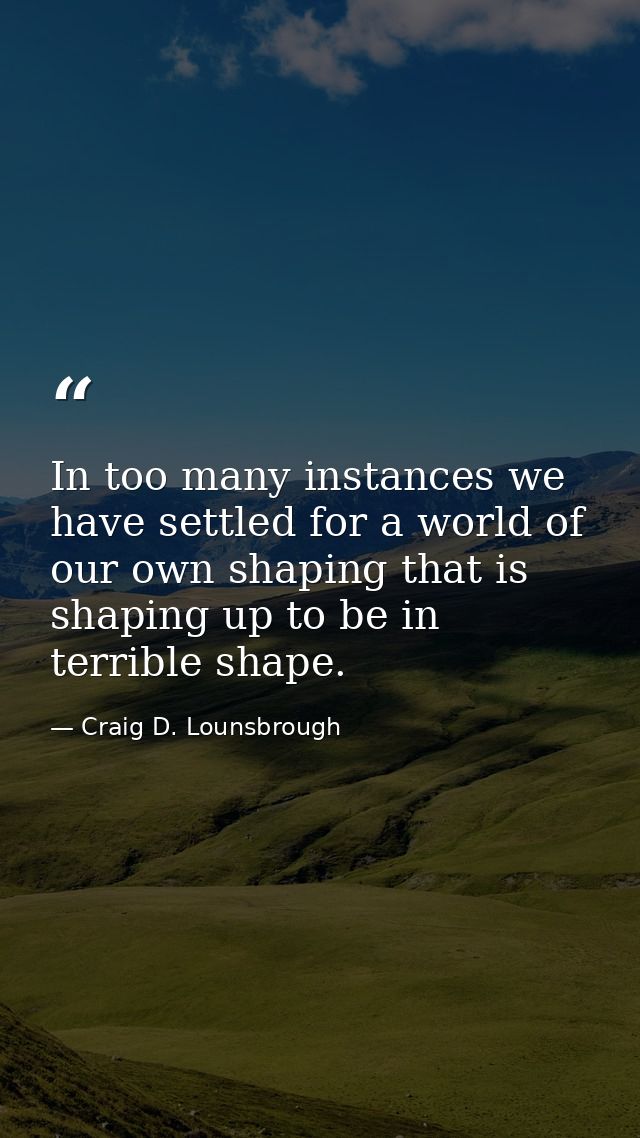 In too many instances we have settled for a world of our own shaping that is shaping up to be in terrible shape. — Craig D. Lounsbrough