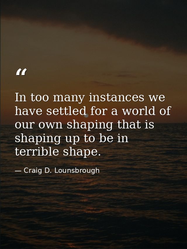 In too many instances we have settled for a world of our own shaping that is shaping up to be in terrible shape. — Craig D. Lounsbrough