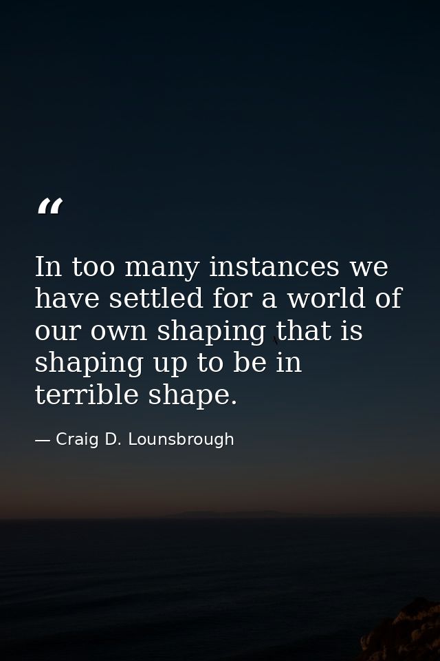 In too many instances we have settled for a world of our own shaping that is shaping up to be in terrible shape. — Craig D. Lounsbrough