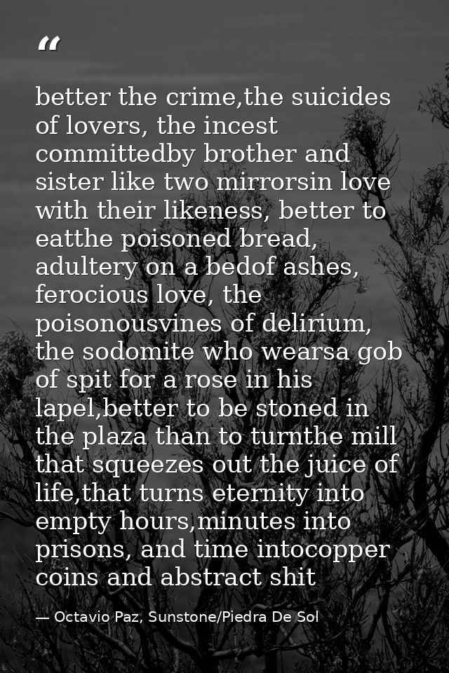 better the crime,the suicides of lovers, the incest committedby brother and sister like two mirrorsin love with their li — Octavio Paz, Sunstone/Piedra De Sol