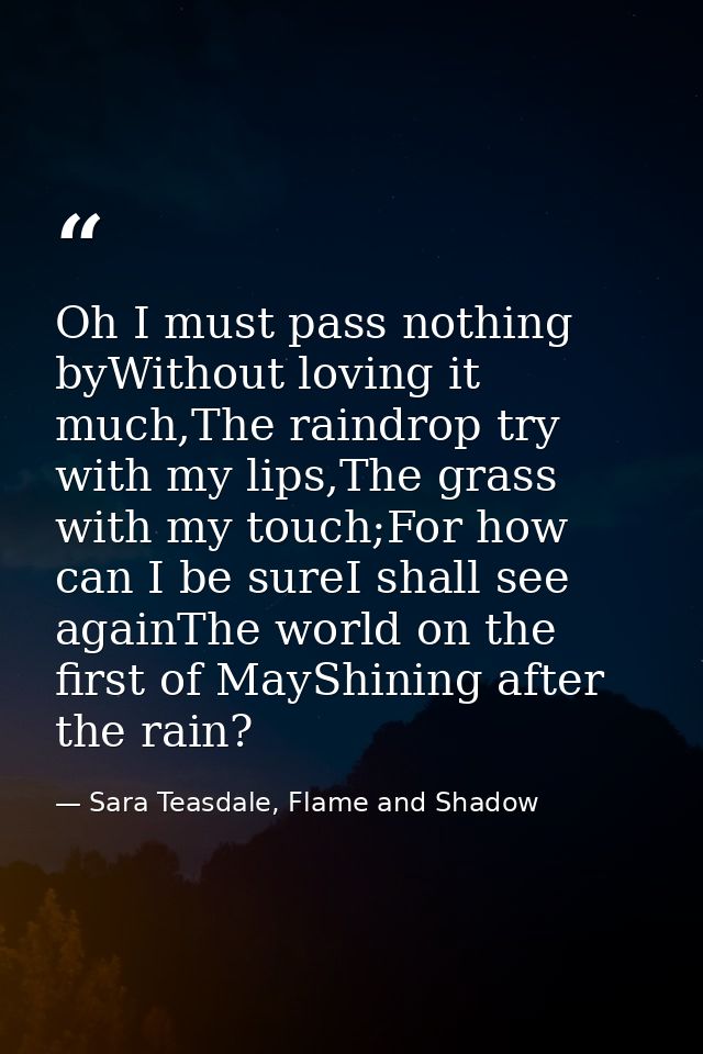 Oh I must pass nothing byWithout loving it much,The raindrop try with my lips,The grass with my touch;For how can I be s — Sara Teasdale, Flame and Shadow