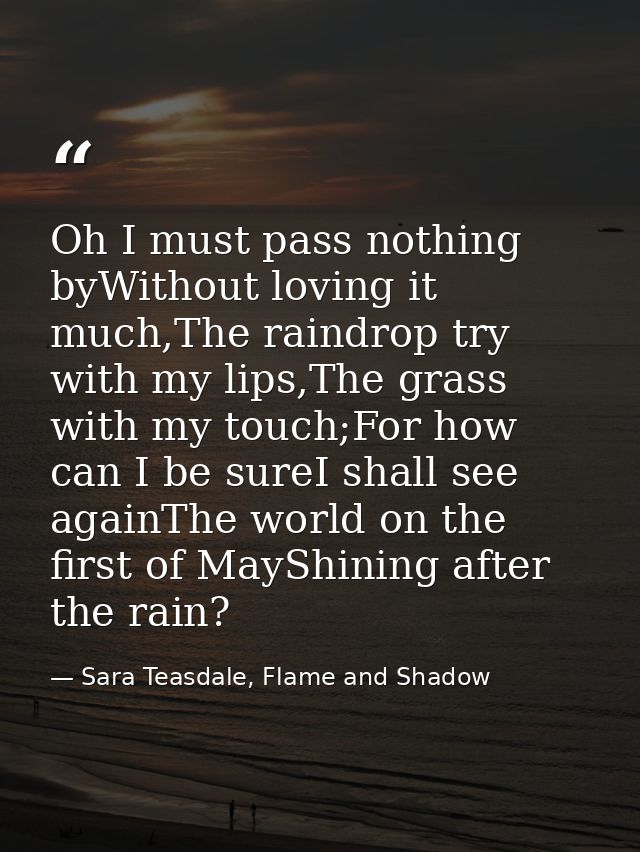 Oh I must pass nothing byWithout loving it much,The raindrop try with my lips,The grass with my touch;For how can I be s — Sara Teasdale, Flame and Shadow