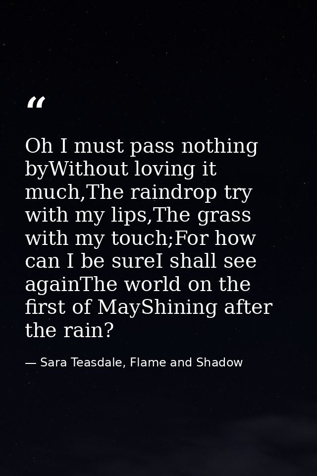 Oh I must pass nothing byWithout loving it much,The raindrop try with my lips,The grass with my touch;For how can I be s — Sara Teasdale, Flame and Shadow