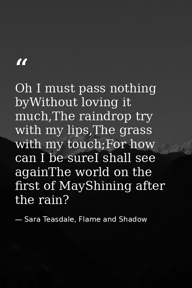 Oh I must pass nothing byWithout loving it much,The raindrop try with my lips,The grass with my touch;For how can I be s — Sara Teasdale, Flame and Shadow