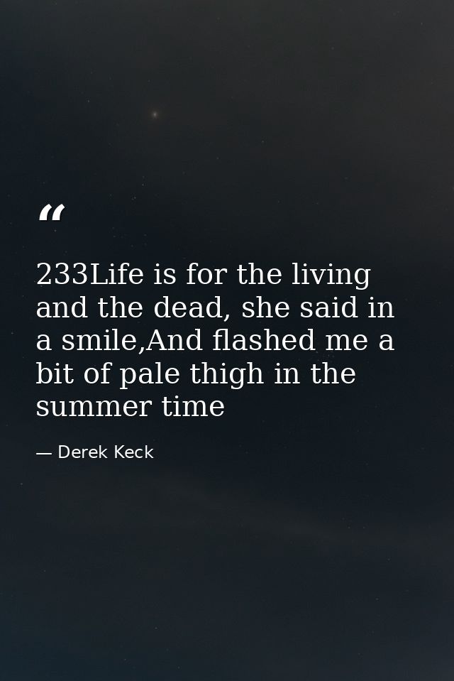 233Life is for the living and the dead, she said in a smile,And flashed me a bit of pale thigh in the summer time — Derek Keck