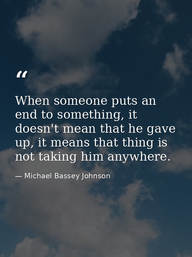 When someone puts an end to something, it doesn't mean that he gave up, it means that thing is not taking him anywhere. — Michael Bassey Johnson