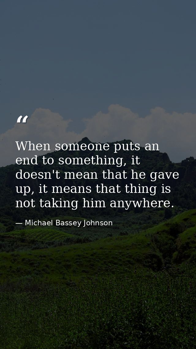 When someone puts an end to something, it doesn't mean that he gave up, it means that thing is not taking him anywhere. — Michael Bassey Johnson