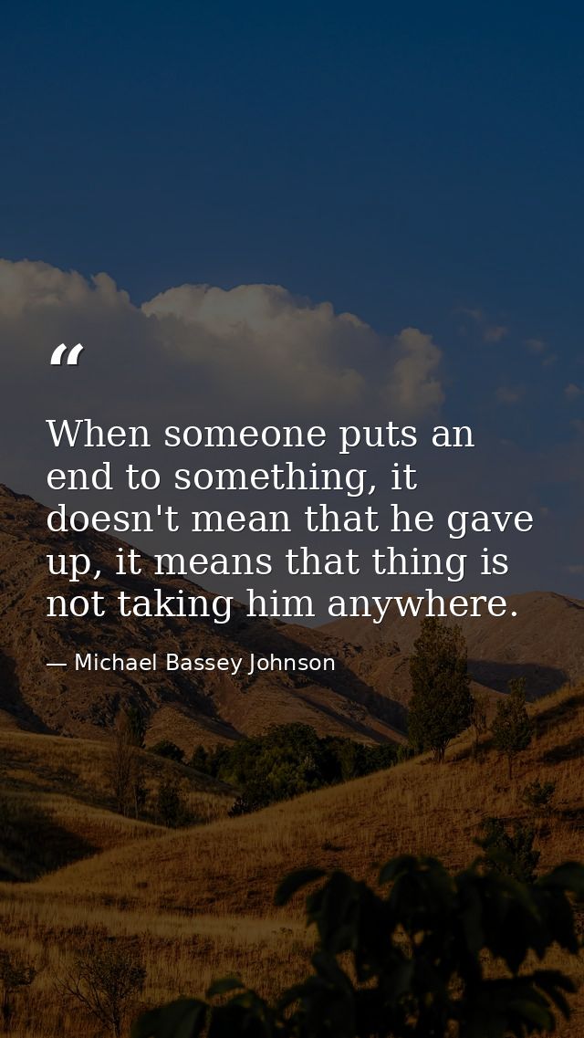 When someone puts an end to something, it doesn't mean that he gave up, it means that thing is not taking him anywhere. — Michael Bassey Johnson