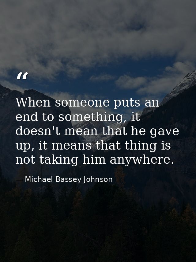 When someone puts an end to something, it doesn't mean that he gave up, it means that thing is not taking him anywhere. — Michael Bassey Johnson
