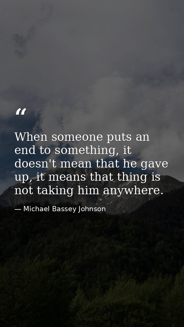 When someone puts an end to something, it doesn't mean that he gave up, it means that thing is not taking him anywhere. — Michael Bassey Johnson