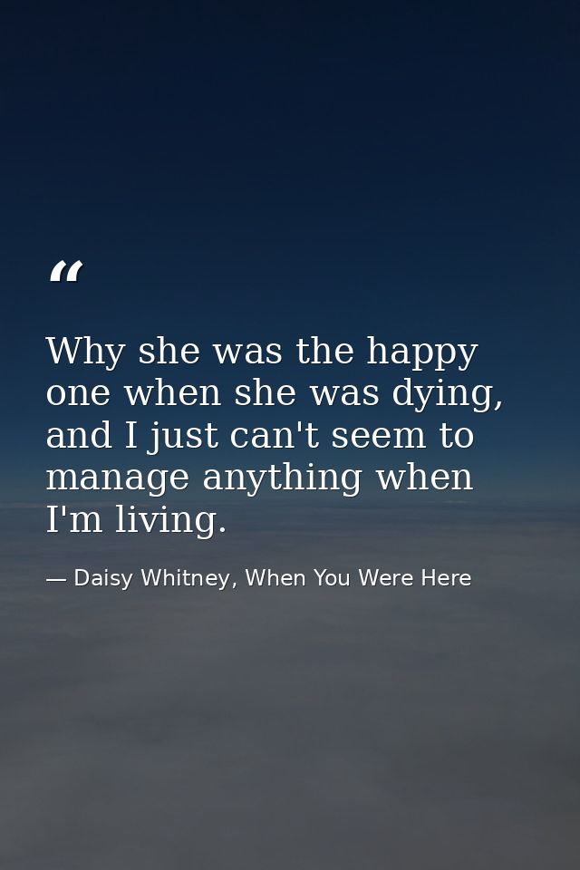 Why she was the happy one when she was dying, and I just can't seem to manage anything when I'm living. — Daisy Whitney, When You Were Here