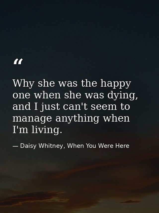 Why she was the happy one when she was dying, and I just can't seem to manage anything when I'm living. — Daisy Whitney, When You Were Here