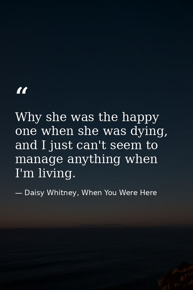 Why she was the happy one when she was dying, and I just can't seem to manage anything when I'm living. — Daisy Whitney, When You Were Here