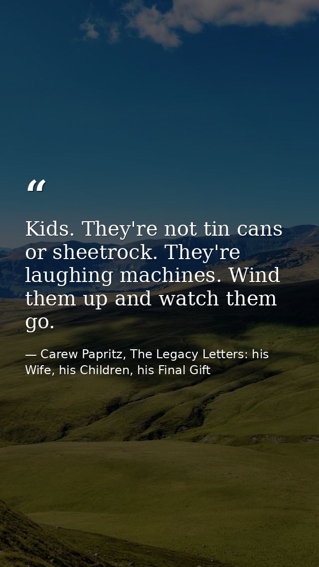 Kids. They're not tin cans or sheetrock. They're laughing machines. Wind them up and watch them go. — Carew Papritz, The Legacy Letters: his Wife, his Children, his Final Gift