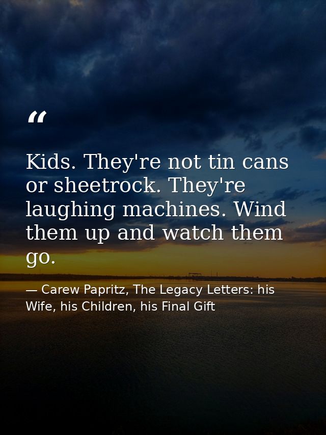 Kids. They're not tin cans or sheetrock. They're laughing machines. Wind them up and watch them go. — Carew Papritz, The Legacy Letters: his Wife, his Children, his Final Gift