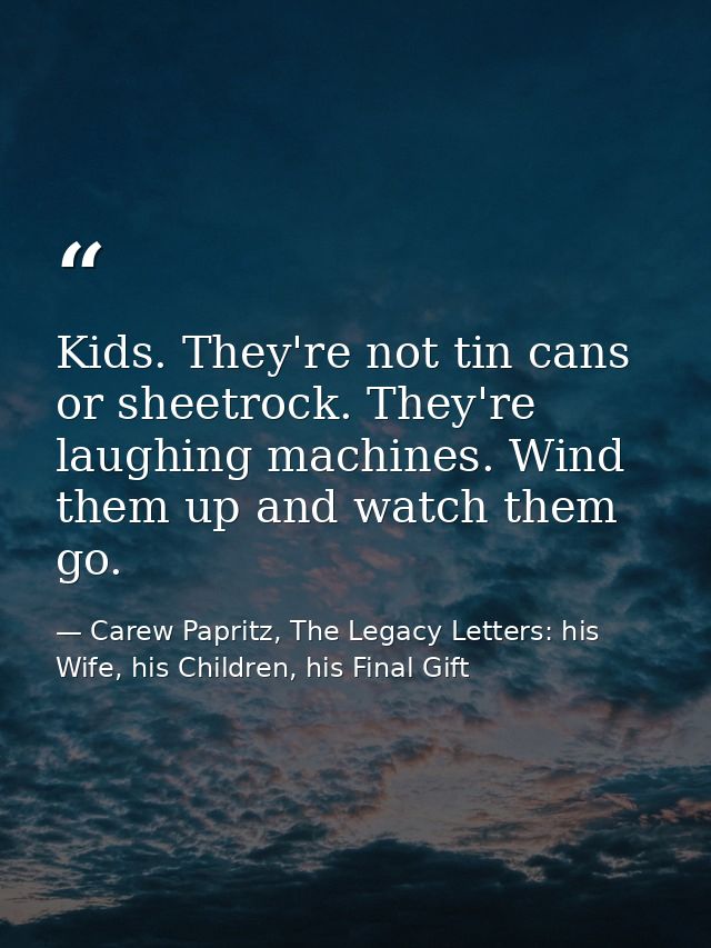Kids. They're not tin cans or sheetrock. They're laughing machines. Wind them up and watch them go. — Carew Papritz, The Legacy Letters: his Wife, his Children, his Final Gift