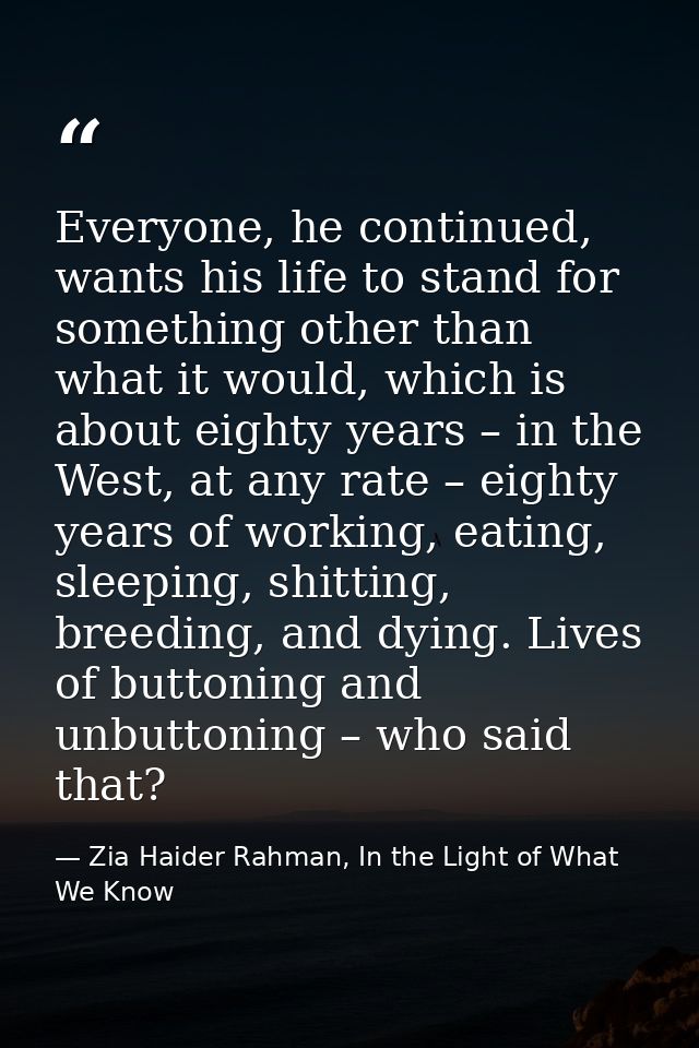 Everyone, he continued, wants his life to stand for something other than what it would, which is about eighty years – in — Zia Haider Rahman, In the Light of What We Know