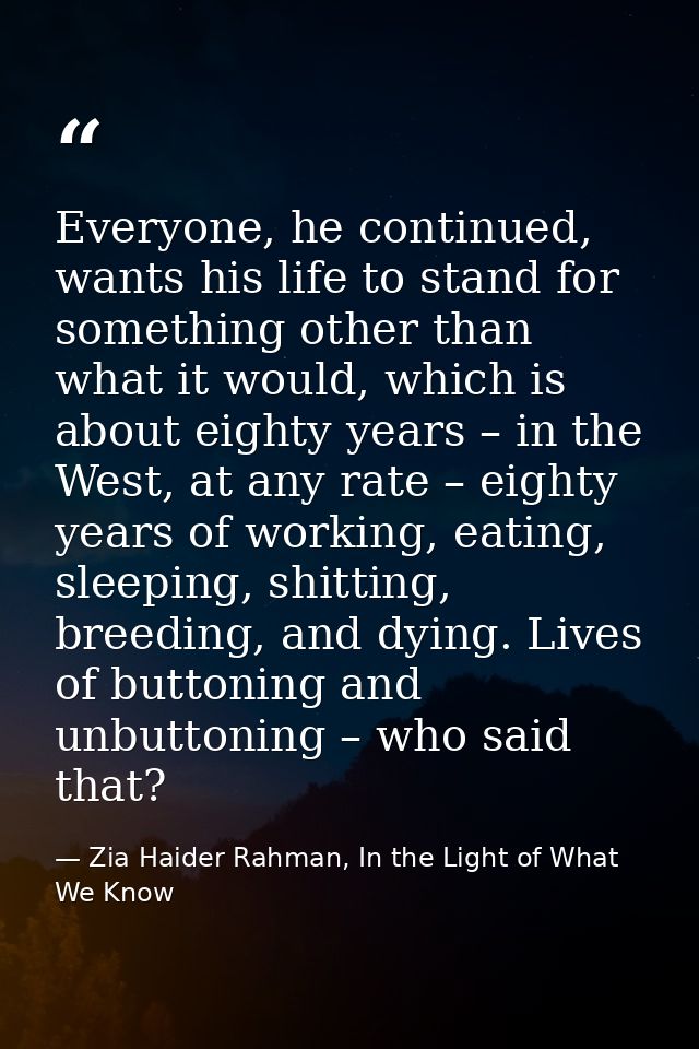 Everyone, he continued, wants his life to stand for something other than what it would, which is about eighty years – in — Zia Haider Rahman, In the Light of What We Know