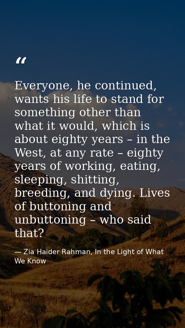 Everyone, he continued, wants his life to stand for something other than what it would, which is about eighty years – in — Zia Haider Rahman, In the Light of What We Know