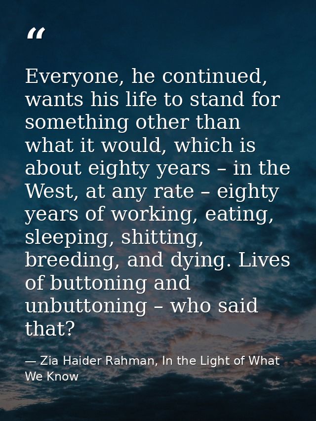 Everyone, he continued, wants his life to stand for something other than what it would, which is about eighty years – in — Zia Haider Rahman, In the Light of What We Know