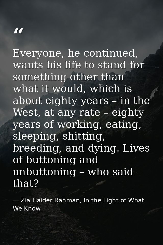 Everyone, he continued, wants his life to stand for something other than what it would, which is about eighty years – in — Zia Haider Rahman, In the Light of What We Know