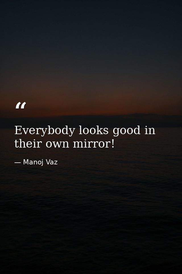 Everybody looks good in their own mirror! — Manoj Vaz