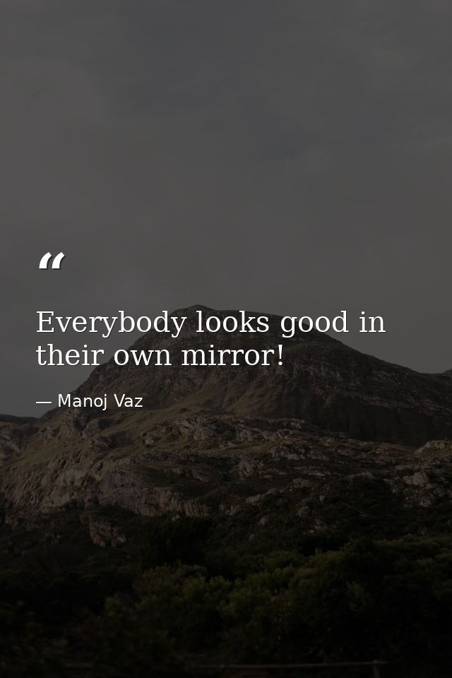 Everybody looks good in their own mirror! — Manoj Vaz